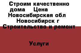 Строим качественно дома  › Цена ­ 1 500 - Новосибирская обл., Новосибирск г. Строительство и ремонт » Услуги   . Новосибирская обл.,Новосибирск г.